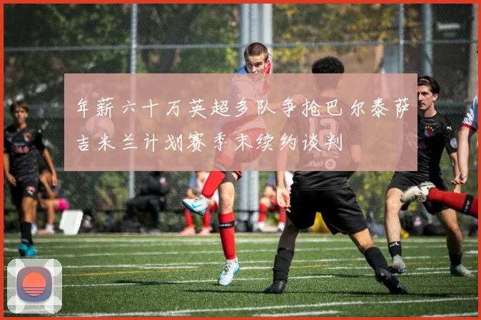 年薪六十万英超多队争抢巴尔泰萨吉米兰计划赛季末续约谈判