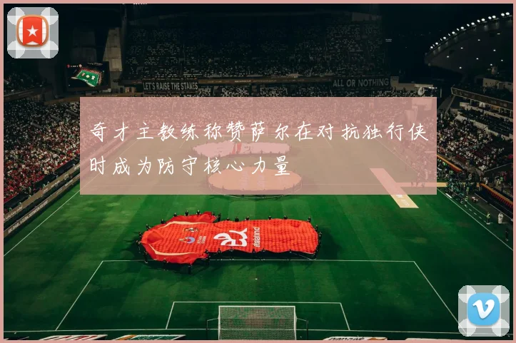 奇才主教练称赞萨尔在对抗独行侠时成为防守核心力量