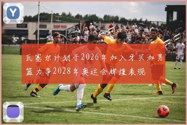 瓦塞尔计划于2026年加入牙买加男篮力争2028年奥运会辉煌表现
