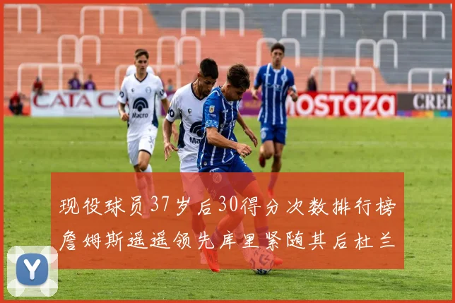 现役球员37岁后30得分次数排行榜詹姆斯遥遥领先库里紧随其后杜兰特位列第三