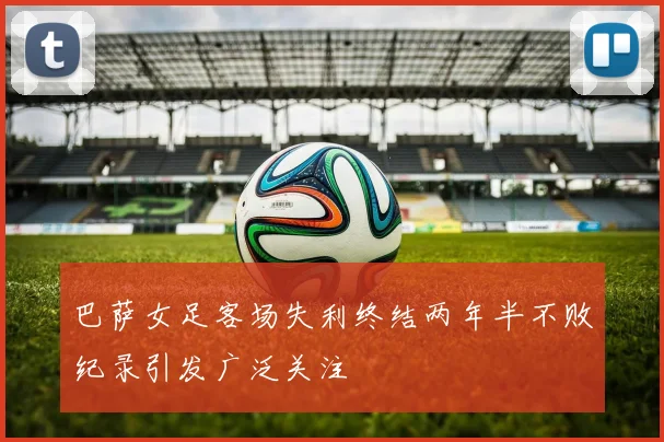 巴萨女足客场失利终结两年半不败纪录引发广泛关注