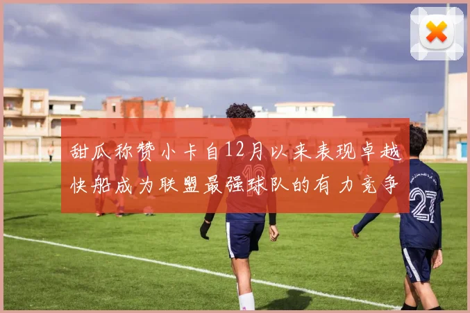 甜瓜称赞小卡自12月以来表现卓越快船成为联盟最强球队的有力竞争者
