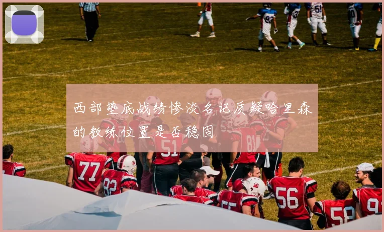 西部垫底战绩惨淡名记质疑哈里森的教练位置是否稳固