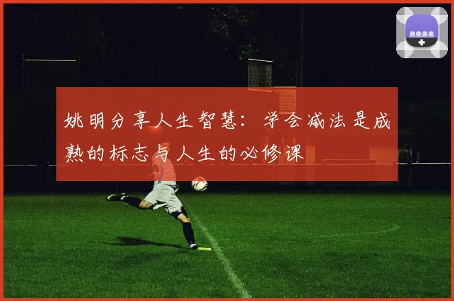 姚明分享人生智慧：学会减法是成熟的标志与人生的必修课
