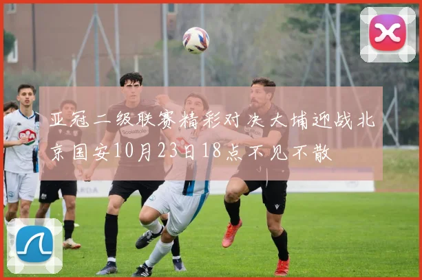 亚冠二级联赛精彩对决大埔迎战北京国安10月23日18点不见不散