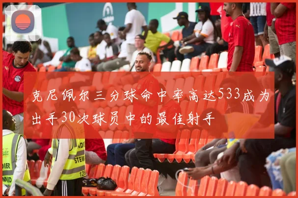 克尼佩尔三分球命中率高达533成为出手30次球员中的最佳射手