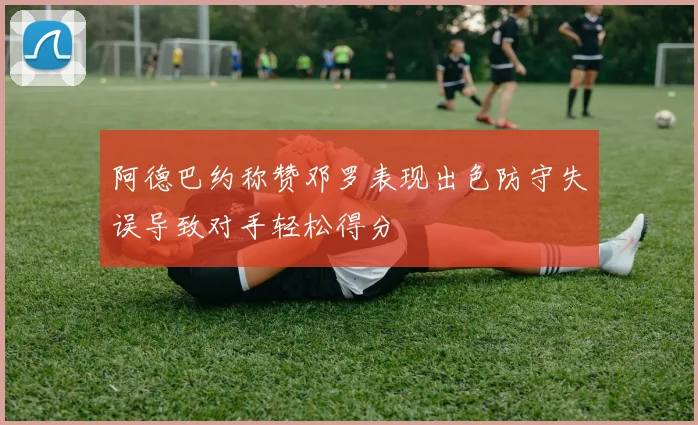 阿德巴约称赞邓罗表现出色防守失误导致对手轻松得分