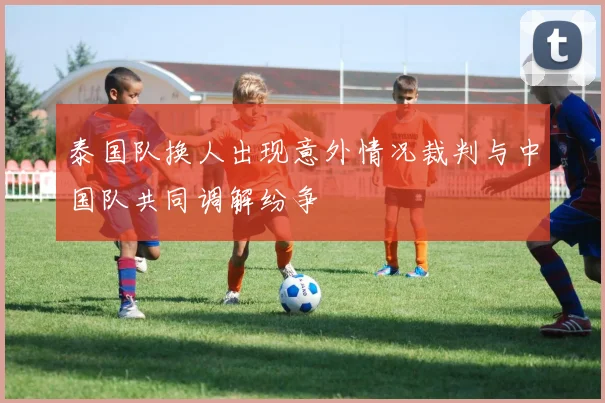 泰国队换人出现意外情况裁判与中国队共同调解纷争