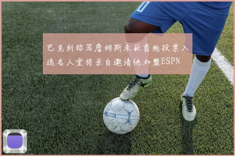 巴克利称若詹姆斯未获首轮投票入选名人堂将亲自邀请他加盟ESPN