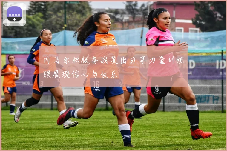 内马尔积极备战复出分享力量训练照展现信心与快乐
