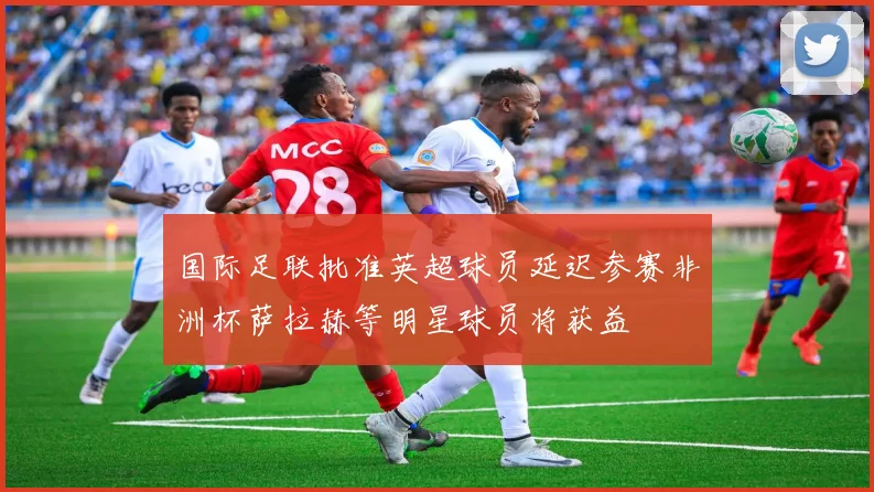 国际足联批准英超球员延迟参赛非洲杯萨拉赫等明星球员将获益
